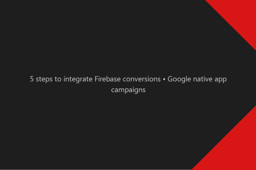 5 steps to integrate Firebase conversions • Google native app campaigns